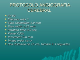 PROTOCOLO ANGIOGRAFIAPROTOCOLO ANGIOGRAFIA
CEREBRALCEREBRAL
 kV 80kV 80
 Effective mAs *Effective mAs *
 Slice collimation 1.0 mmSlice collimation 1.0 mm
 Slice width 1.25 mmSlice width 1.25 mm
 Rotation time 0.6 sec.Rotation time 0.6 sec.
 Kernel C30sKernel C30s
 Increment 0.8 mmIncrement 0.8 mm
 Image order ca-crImage order ca-cr
 Una distancia de 15 cm, tomará 8.3 segundosUna distancia de 15 cm, tomará 8.3 segundos
 