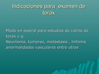 Indicaciones para examen deIndicaciones para examen de
toraxtorax
Modo en espiral para estudios de rutina deModo en espiral para estudios de rutina de
torax v.g.torax v.g.
Neumonia, tumores, metástasis , linfomaNeumonia, tumores, metástasis , linfoma
anormalidades vasculares entre otrosanormalidades vasculares entre otros
 