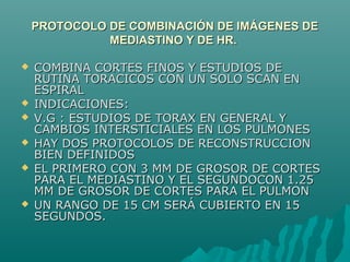 PROTOCOLO DE COMBINACIÓN DE IMÁGENES DEPROTOCOLO DE COMBINACIÓN DE IMÁGENES DE
MEDIASTINO Y DE HR.MEDIASTINO Y DE HR.
 COMBINA CORTES FINOS Y ESTUDIOS DECOMBINA CORTES FINOS Y ESTUDIOS DE
RUTINA TORACICOS CON UN SOLO SCAN ENRUTINA TORACICOS CON UN SOLO SCAN EN
ESPIRALESPIRAL
 INDICACIONES:INDICACIONES:
 V.G : ESTUDIOS DE TORAX EN GENERAL YV.G : ESTUDIOS DE TORAX EN GENERAL Y
CAMBIOS INTERSTICIALES EN LOS PULMONESCAMBIOS INTERSTICIALES EN LOS PULMONES
 HAY DOS PROTOCOLOS DE RECONSTRUCCIONHAY DOS PROTOCOLOS DE RECONSTRUCCION
BIEN DEFINIDOSBIEN DEFINIDOS
 EL PRIMERO CON 3 MM DE GROSOR DE CORTESEL PRIMERO CON 3 MM DE GROSOR DE CORTES
PARA EL MEDIASTINO Y EL SEGUNDOCON 1.25PARA EL MEDIASTINO Y EL SEGUNDOCON 1.25
MM DE GROSOR DE CORTES PARA EL PULMONMM DE GROSOR DE CORTES PARA EL PULMON
 UN RANGO DE 15 CM SERÁ CUBIERTO EN 15UN RANGO DE 15 CM SERÁ CUBIERTO EN 15
SEGUNDOS.SEGUNDOS.
 