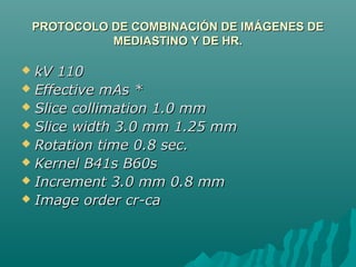 PROTOCOLO DE COMBINACIÓN DE IMÁGENES DEPROTOCOLO DE COMBINACIÓN DE IMÁGENES DE
MEDIASTINO Y DE HR.MEDIASTINO Y DE HR.
 kV 110kV 110
 Effective mAs *Effective mAs *
 Slice collimation 1.0 mmSlice collimation 1.0 mm
 Slice width 3.0 mm 1.25 mmSlice width 3.0 mm 1.25 mm
 Rotation time 0.8 sec.Rotation time 0.8 sec.
 Kernel B41s B60sKernel B41s B60s
 Increment 3.0 mm 0.8 mmIncrement 3.0 mm 0.8 mm
 Image order cr-caImage order cr-ca
 
