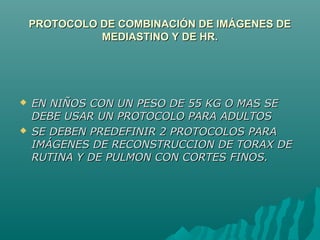 PROTOCOLO DE COMBINACIÓN DE IMÁGENES DEPROTOCOLO DE COMBINACIÓN DE IMÁGENES DE
MEDIASTINO Y DE HR.MEDIASTINO Y DE HR.
 EN NIÑOS CON UN PESO DE 55 KG O MAS SEEN NIÑOS CON UN PESO DE 55 KG O MAS SE
DEBE USAR UN PROTOCOLO PARA ADULTOSDEBE USAR UN PROTOCOLO PARA ADULTOS
 SE DEBEN PREDEFINIR 2 PROTOCOLOS PARASE DEBEN PREDEFINIR 2 PROTOCOLOS PARA
IMÁGENES DE RECONSTRUCCION DE TORAX DEIMÁGENES DE RECONSTRUCCION DE TORAX DE
RUTINA Y DE PULMON CON CORTES FINOS.RUTINA Y DE PULMON CON CORTES FINOS.
 