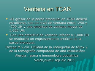 Ventana en TCARVentana en TCAR
 «El grosor de la pared bronquial en TCAR deberá«El grosor de la pared bronquial en TCAR deberá
estudiarse, con un nivel de ventana entre -250 yestudiarse, con un nivel de ventana entre -250 y
-700 UH y una amplitud de ventana mayor de-700 UH y una amplitud de ventana mayor de
1,000 UH.1,000 UH.
 Con una amplitud de ventana inferior a 1,000 UHCon una amplitud de ventana inferior a 1,000 UH
se producirá un engrosamiento artificial de lase producirá un engrosamiento artificial de la
pared bronquial.pared bronquial.
Ortega M y col. Utilidad de la radiografía de tórax yOrtega M y col. Utilidad de la radiografía de tórax y
de la tomografía computada de alta resolución»de la tomografía computada de alta resolución»
Alergia , asma e inmunologia pediatricaAlergia , asma e inmunologia pediatrica
Vol20,num3 sep-dic 2011Vol20,num3 sep-dic 2011
 