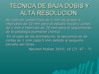 TECNICA DE BAJA DOSIS YTECNICA DE BAJA DOSIS Y
ALTA RESOLUCIONALTA RESOLUCION
Se realizan cortes finos de 1 mm de grosor aSe realizan cortes finos de 1 mm de grosor a
intervalos de 10 mm para el estudio inicial y cortesintervalos de 10 mm para el estudio inicial y cortes
de 1 mm a intervalo de 20 mm para el seguimientode 1 mm a intervalo de 20 mm para el seguimiento
de la patología pulmonar crónicade la patología pulmonar crónica
En el caso de los prematuros, la secuencia es deEn el caso de los prematuros, la secuencia es de
cortes de 1 mm cada 5 mm debido al pequeñocortes de 1 mm cada 5 mm debido al pequeño
tamaño del tórax.tamaño del tórax.
Neumol Pediatr 2015; 10 (2): 67 - 71Neumol Pediatr 2015; 10 (2): 67 - 71
 