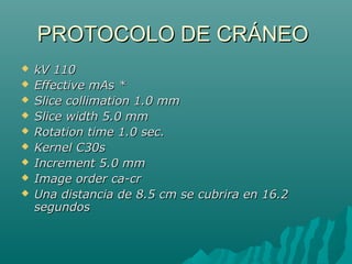 PROTOCOLO DE CRÁNEOPROTOCOLO DE CRÁNEO
 kV 110kV 110
 Effective mAs *Effective mAs *
 Slice collimation 1.0 mmSlice collimation 1.0 mm
 Slice width 5.0 mmSlice width 5.0 mm
 Rotation time 1.0 sec.Rotation time 1.0 sec.
 Kernel C30sKernel C30s
 Increment 5.0 mmIncrement 5.0 mm
 Image order ca-crImage order ca-cr
 Una distancia de 8.5 cm se cubrira en 16.2Una distancia de 8.5 cm se cubrira en 16.2
segundossegundos
 
