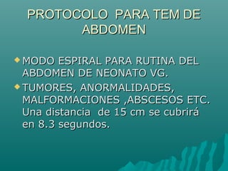 PROTOCOLO PARA TEM DEPROTOCOLO PARA TEM DE
ABDOMENABDOMEN
 MODO ESPIRAL PARA RUTINA DELMODO ESPIRAL PARA RUTINA DEL
ABDOMEN DE NEONATO VG.ABDOMEN DE NEONATO VG.
 TUMORES, ANORMALIDADES,TUMORES, ANORMALIDADES,
MALFORMACIONES ,ABSCESOS ETC.MALFORMACIONES ,ABSCESOS ETC.
Una distancia de 15 cm se cubriráUna distancia de 15 cm se cubrirá
en 8.3 segundos.en 8.3 segundos.
 