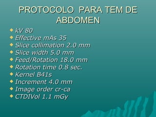  kV 80kV 80
 Effective mAs 35Effective mAs 35
 Slice collimation 2.0 mmSlice collimation 2.0 mm
 Slice width 5.0 mmSlice width 5.0 mm
 Feed/Rotation 18.0 mmFeed/Rotation 18.0 mm
 Rotation time 0.8 sec.Rotation time 0.8 sec.
 Kernel B41sKernel B41s
 Increment 4.0 mmIncrement 4.0 mm
 Image order cr-caImage order cr-ca
 CTDIVol 1.1 mGyCTDIVol 1.1 mGy
PROTOCOLO PARA TEM DEPROTOCOLO PARA TEM DE
ABDOMENABDOMEN
 