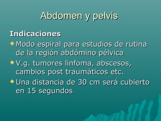 Abdomen y pelvisAbdomen y pelvis
IndicacionesIndicaciones
 Modo espiral para estudios de rutinaModo espiral para estudios de rutina
de la región abdómino pélvicade la región abdómino pélvica
 V.g. tumores linfoma, abscesos,V.g. tumores linfoma, abscesos,
cambios post traumáticos etc.cambios post traumáticos etc.
 Una distancia de 30 cm será cubiertoUna distancia de 30 cm será cubierto
en 15 segundosen 15 segundos
 