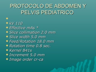 PROTOCOLO DE ABDOMEN YPROTOCOLO DE ABDOMEN Y
PELVIS PEDIATRICOPELVIS PEDIATRICO

 kV 110kV 110
 Effective mAs *Effective mAs *
 Slice collimation 2.0 mmSlice collimation 2.0 mm
 Slice width 5.0 mmSlice width 5.0 mm
 Feed/Rotation 18.0 mmFeed/Rotation 18.0 mm
 Rotation time 0.8 sec.Rotation time 0.8 sec.
 Kernel B41sKernel B41s
 Increment 5.0 mmIncrement 5.0 mm
 Image order cr-caImage order cr-ca
 
