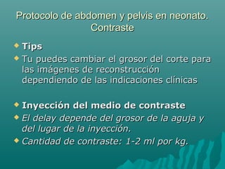 Protocolo de abdomen y pelvis en neonato.Protocolo de abdomen y pelvis en neonato.
ContrasteContraste
 TipsTips
 Tu puedes cambiar el grosor del corte paraTu puedes cambiar el grosor del corte para
las imágenes de reconstrucciónlas imágenes de reconstrucción
dependiendo de las indicaciones clínicasdependiendo de las indicaciones clínicas
 Inyección del medio de contrasteInyección del medio de contraste
 El delay depende del grosor de la aguja yEl delay depende del grosor de la aguja y
del lugar de la inyección.del lugar de la inyección.
 Cantidad de contraste: 1-2 ml por kg.Cantidad de contraste: 1-2 ml por kg.
 