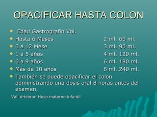 OPACIFICAR HASTA COLONOPACIFICAR HASTA COLON
 Edad Gastrografin Vol.Edad Gastrografin Vol.
 Hasta 6 MesesHasta 6 Meses 2 ml. 60 ml.2 ml. 60 ml.
 6 a 12 Mese6 a 12 Mese 3 ml. 90 ml.3 ml. 90 ml.
 1 a 5 años1 a 5 años 4 ml. 120 ml.4 ml. 120 ml.
 6 a 9 años6 a 9 años 6 ml. 180 ml.6 ml. 180 ml.
 Más de 10 añosMás de 10 años 8 ml. 240 ml.8 ml. 240 ml.
 También se puede opacificar el colonTambién se puede opacificar el colon
administrando una dosis oral 8 horas antes deladministrando una dosis oral 8 horas antes del
examen.examen.
Vall dHebron Hosp materno infantilVall dHebron Hosp materno infantil
 