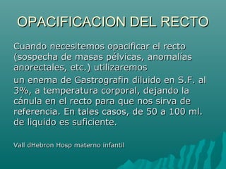 OPACIFICACION DEL RECTOOPACIFICACION DEL RECTO
Cuando necesitemos opacificar el rectoCuando necesitemos opacificar el recto
(sospecha de masas pélvicas, anomalías(sospecha de masas pélvicas, anomalías
anorectales, etc.) utilizaremosanorectales, etc.) utilizaremos
un enema de Gastrografin diluido en S.F. alun enema de Gastrografin diluido en S.F. al
3%, a temperatura corporal, dejando la3%, a temperatura corporal, dejando la
cánula en el recto para que nos sirva decánula en el recto para que nos sirva de
referencia. En tales casos, de 50 a 100 ml.referencia. En tales casos, de 50 a 100 ml.
de liquido es suficiente.de liquido es suficiente.
Vall dHebron Hosp materno infantilVall dHebron Hosp materno infantil
 