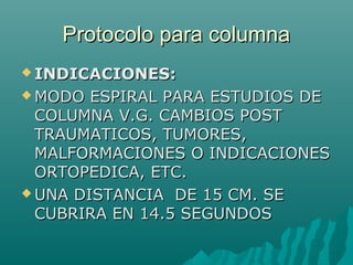 Protocolo para columnaProtocolo para columna
 INDICACIONES:INDICACIONES:
 MODO ESPIRAL PARA ESTUDIOS DEMODO ESPIRAL PARA ESTUDIOS DE
COLUMNA V.G. CAMBIOS POSTCOLUMNA V.G. CAMBIOS POST
TRAUMATICOS, TUMORES,TRAUMATICOS, TUMORES,
MALFORMACIONES O INDICACIONESMALFORMACIONES O INDICACIONES
ORTOPEDICA, ETC.ORTOPEDICA, ETC.
 UNA DISTANCIA DE 15 CM. SEUNA DISTANCIA DE 15 CM. SE
CUBRIRA EN 14.5 SEGUNDOSCUBRIRA EN 14.5 SEGUNDOS
 