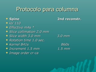 Protocolo para columnaProtocolo para columna
 Spine 2nd reconstr.Spine 2nd reconstr.
 kV 110kV 110
 Effective mAs *Effective mAs *
 Slice collimation 2.0 mmSlice collimation 2.0 mm
 Slice width 3.0 mm 3.0 mmSlice width 3.0 mm 3.0 mm
 Rotation time 1.0 sec.Rotation time 1.0 sec.
 Kernel B41s B60sKernel B41s B60s
 Increment 1.5 mm 1.5 mmIncrement 1.5 mm 1.5 mm
 Image order cr-caImage order cr-ca
 