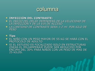 columnacolumna
 INYECCIÓN DEL CONTRASTE:INYECCIÓN DEL CONTRASTE:
 EL INICIO DEL DELAY DEPENDERÁ DE LA VELOCIDAD DEEL INICIO DEL DELAY DEPENDERÁ DE LA VELOCIDAD DE
LA INYECCIÓN Y DE LA VIA DE ACCESOLA INYECCIÓN Y DE LA VIA DE ACCESO
 LA CANTIDAD DE CONTRASTE SERA 1-2 ml POR KILO DELA CANTIDAD DE CONTRASTE SERA 1-2 ml POR KILO DE
PESOPESO
 TipsTips
 EL NIÑO CON UN PESO MAYOR DE 55 KG SE HARÁ CON ELEL NIÑO CON UN PESO MAYOR DE 55 KG SE HARÁ CON EL
PROTOCOLO DE ADULTOPROTOCOLO DE ADULTO
 SI EL ESTUDIO ES FOCALIZADO SOLO EN ESTRUCTURASSI EL ESTUDIO ES FOCALIZADO SOLO EN ESTRUCTURAS
OSEAS EL MILIAMPERAJE PUEDE SER REDUCIDO POROSEAS EL MILIAMPERAJE PUEDE SER REDUCIDO POR
ENCIMA DEL 30% PARA NIÑOS CON UN PESO DE MAS DEENCIMA DEL 30% PARA NIÑOS CON UN PESO DE MAS DE
25 KILOS.25 KILOS.
 