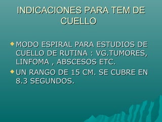 INDICACIONES PARA TEM DEINDICACIONES PARA TEM DE
CUELLOCUELLO
 MODO ESPIRAL PARA ESTUDIOS DEMODO ESPIRAL PARA ESTUDIOS DE
CUELLO DE RUTINA : VG.TUMORES,CUELLO DE RUTINA : VG.TUMORES,
LINFOMA , ABSCESOS ETC.LINFOMA , ABSCESOS ETC.
 UN RANGO DE 15 CM. SE CUBRE ENUN RANGO DE 15 CM. SE CUBRE EN
8.3 SEGUNDOS.8.3 SEGUNDOS.
 