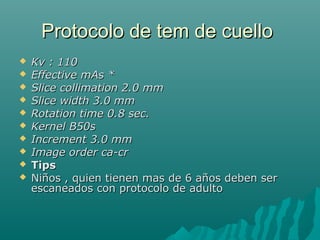 Protocolo de tem de cuelloProtocolo de tem de cuello
 Kv : 110Kv : 110
 Effective mAs *Effective mAs *
 Slice collimation 2.0 mmSlice collimation 2.0 mm
 Slice width 3.0 mmSlice width 3.0 mm
 Rotation time 0.8 sec.Rotation time 0.8 sec.
 Kernel B50sKernel B50s
 Increment 3.0 mmIncrement 3.0 mm
 Image order ca-crImage order ca-cr
 TipsTips
 Niños , quien tienen mas de 6 años deben serNiños , quien tienen mas de 6 años deben ser
escaneados con protocolo de adultoescaneados con protocolo de adulto
 