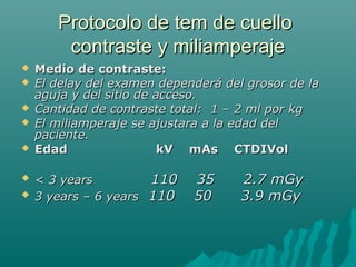 Protocolo de tem de cuelloProtocolo de tem de cuello
contraste y miliamperajecontraste y miliamperaje
 Medio de contraste:Medio de contraste:
 El delay del examen dependerá del grosor de laEl delay del examen dependerá del grosor de la
aguja y del sitio de acceso.aguja y del sitio de acceso.
 Cantidad de contraste total: 1 – 2 ml por kgCantidad de contraste total: 1 – 2 ml por kg
 El miliamperaje se ajustara a la edad delEl miliamperaje se ajustara a la edad del
paciente.paciente.
 Edad kV mAs CTDIVolEdad kV mAs CTDIVol
 < 3 years< 3 years 110 35 2.7 mGy110 35 2.7 mGy
 3 years – 6 years3 years – 6 years 110 50 3.9 mGy110 50 3.9 mGy
 