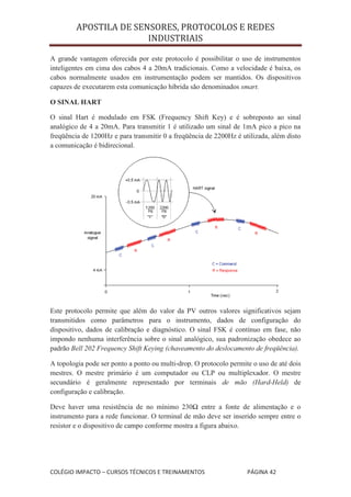 APOSTILA DE SENSORES, PROTOCOLOS E REDES
                        INDUSTRIAIS

A grande vantagem oferecida por este protocolo é possibilitar o uso de instrumentos
inteligentes em cima dos cabos 4 a 20mA tradicionais. Como a velocidade é baixa, os
cabos normalmente usados em instrumentação podem ser mantidos. Os dispositivos
capazes de executarem esta comunicação híbrida são denominados smart.

O SINAL HART

O sinal Hart é modulado em FSK (Frequency Shift Key) e é sobreposto ao sinal
analógico de 4 a 20mA. Para transmitir 1 é utilizado um sinal de 1mA pico a pico na
freqüência de 1200Hz e para transmitir 0 a freqüência de 2200Hz é utilizada, além disto
a comunicação é bidirecional.




Este protocolo permite que além do valor da PV outros valores significativos sejam
transmitidos como parâmetros para o instrumento, dados de configuração do
dispositivo, dados de calibração e diagnóstico. O sinal FSK é contínuo em fase, não
impondo nenhuma interferência sobre o sinal analógico, sua padronização obedece ao
padrão Bell 202 Frequency Shift Keying (chaveamento do deslocamento de freqüência).

A topologia pode ser ponto a ponto ou multi-drop. O protocolo permite o uso de até dois
mestres. O mestre primário é um computador ou CLP ou multiplexador. O mestre
secundário é geralmente representado por terminais de mão (Hard-Held) de
configuração e calibração.

Deve haver uma resistência de no mínimo 230Ω entre a fonte de alimentação e o
instrumento para a rede funcionar. O terminal de mão deve ser inserido sempre entre o
resistor e o dispositivo de campo conforme mostra a figura abaixo.




COLÉGIO IMPACTO – CURSOS TÉCNICOS E TREINAMENTOS                    PÁGINA 42
 
