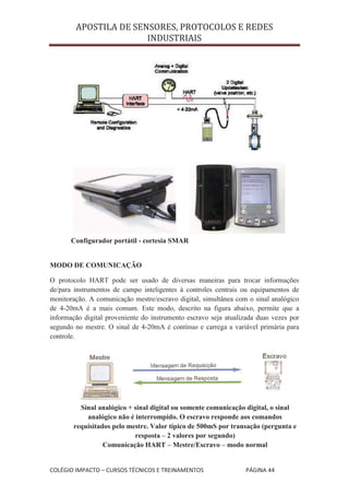 APOSTILA DE SENSORES, PROTOCOLOS E REDES
                       INDUSTRIAIS




       Configurador portátil - cortesia SMAR


MODO DE COMUNICAÇÃO

O protocolo HART pode ser usado de diversas maneiras para trocar informações
de/para instrumentos de campo inteligentes à controles centrais ou equipamentos de
monitoração. A comunicação mestre/escravo digital, simultânea com o sinal analógico
de 4-20mA é a mais comum. Este modo, descrito na figura abaixo, permite que a
informação digital proveniente do instrumento escravo seja atualizada duas vezes por
segundo no mestre. O sinal de 4-20mA é contínuo e carrega a variável primária para
controle.




         Sinal analógico + sinal digital ou somente comunicação digital, o sinal
           analógico não é interrompido. O escravo responde aos comandos
       requisitados pelo mestre. Valor típico de 500mS por transação (pergunta e
                           resposta – 2 valores por segundo)
                 Comunicação HART – Mestre/Escravo – modo normal


COLÉGIO IMPACTO – CURSOS TÉCNICOS E TREINAMENTOS                  PÁGINA 44
 