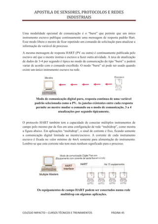 APOSTILA DE SENSORES, PROTOCOLOS E REDES
                        INDUSTRIAIS


Uma modalidade opcional de comunicação é o “burst” que permite que um único
instrumento escravo publique continuamente uma mensagem de resposta padrão Hart.
Esse modo libera o mestre de ficar repetindo um comando de solicitação para atualizar a
informação da variável de processo.

A mesma mensagem de resposta HART (PV ou outra) é continuamente publicada pelo
escravo até que o mestre instrua o escravo a fazer outra atividade. A taxa de atualização
de dados de 3-4 por segundo é típica no modo de comunicação do tipo “burst” e poderá
variar de acordo com o comando escolhido. O modo “burst” só pode ser usado quando
existe um único instrumento escravo na rede.




          Modo de comunicação digital puro, resposta contínua de uma variável
         padrão selecionada como a PV. As janelas existentes entre cada resposta
          permite ao mestre mudar o comando ou o modo de comunicação. 3 a 4
                         atualizações por segundo tipicamente.


O protocolo HART também tem a capacidade de conectar múltiplos instrumentos de
campo pelo mesmo par de fios em uma configuração de rede “multidrop”, como mostra
a figura abaixo. Em aplicações “multidrop”, o sinal de corrente é fixo, ficando somente
a comunicação digital limitada ao mestre/escravo. A corrente de cada instrumento
escravo é fixada no valor mínimo de 4mA somente para alimentação do instrumento.
Lembre-se que esta corrente não tem mais nenhum significado para o processo.




           Os equipamentos de campo HART podem ser conectados numa rede
                          multidrop em algumas aplicações.




COLÉGIO IMPACTO – CURSOS TÉCNICOS E TREINAMENTOS                     PÁGINA 45
 