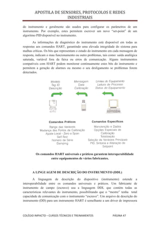 APOSTILA DE SENSORES, PROTOCOLOS E REDES
                       INDUSTRIAIS

do instrumento e geralmente são usados para configurar os parâmetros de um
instrumento. Por exemplo, estes permitem escrever um novo “set-point” de um
algoritmo PID disponível no instrumento.

       As informações de diagnóstico do instrumento está disponível em todas as
respostas aos comandos HART, garantindo uma elevada integridade do sistema para
malhas críticas. Os bits que representam o estado do instrumento em cada mensagem de
resposta, indicam o mau funcionamento ou outro problemas, tais como: saída analógica
saturada, variável fora da faixa ou erros de comunicação. Alguns instrumentos
compatíveis com HART podem monitorar continuamente estes bits do instrumento e
permitem a geração de alarmes ou mesmo o seu desligamento se problemas forem
detectados.




         Os comandos HART universais e práticos garantem interoperabilidade
                  entre equipamentos de vários fabricantes.



      A LINGUAGEM DE DESCRIÇÃO DO INSTRUMENTO (DDL)

       A linguagem de descrição do dispositivo (instrumento) estende a
interoperabilidade entre os comandos universais e práticos. Um fabricante de
instrumento de campo (escravo) usa a linguagem DDL que contém todas as
características relevantes do instrumento, possibilitando que o “mestre” tenha total
capacidade de comunicação com o instrumento “escravo”. Um arquivo de descrição do
instrumento (DD) para um instrumento HART é semelhante a um driver de impressora



COLÉGIO IMPACTO – CURSOS TÉCNICOS E TREINAMENTOS                  PÁGINA 47
 