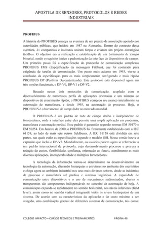 APOSTILA DE SENSORES, PROTOCOLOS E REDES
                        INDUSTRIAIS


PROFIBUS

A história do PROFIBUS começa na aventura de um projeto da associação apoiado por
autoridades públicas, que iniciou em 1987 na Alemanha. Dentro do contexto desta
aventura, 21 companhias e institutos uniram forças e criaram um projeto estratégico
fieldbus. O objetivo era a realização e estabilização de um barramento de campo
bitserial, sendo o requisito básico a padronização da interface de dispositivos de campo.
Um primeiro passo foi a especificação do protocolo de comunicação complexas
PROFIBUS FMS (Especificação da mensagem Fildbus), que foi costurado para
exigência de tarefas de comunicação. Um passo mais adiante em 1993, viu-se a
conclusão da especificação para os mais simplesmente configurado e mais rápido
PROFIBUS DP (Periferia Descentralizada). Este protocolo está disponível agora em
três versões funcionais, o DP-V0, DP-V1 e DP-V2.

       Baseado nestes dois protocolos de comunicação, acoplado com o
desenvolvimento de numerosos perfis de aplicações orientadas e um número de
dispositivos de crescimento rápido, o PROFIBUS começou seu avanço inicialmente na
automação de manufatura, e desde 1995, na automação de processo. Hoje, o
PROFIBUS é o barramento de campo líder no mercado mundial.

        O PROFIBUS é um padrão de rede de campo aberto e independente de
fornecedores, onde a interface entre eles permite uma ampla aplicação em processos,
manufatura e automação predial. Esse padrão é garantido segundo normas EM 50170 e
EM 50254. Em Janeiro de 2000, o PROFIBUS foi firmemente estabelecido com a IEC
61158, ao lado de mais sete outros fieldbuses. A IEC 61158 está dividida em sete
partes, nas quais estão as especificações segundo o modelo OSI. Nessa versão houve a
expansão que inclui o DP-V2. Mundialmente, os usuários podem agora se referenciar a
um padrão internacional de protocolo, cujo desenvolvimento procurou e procura a
redução de custos, flexibilidade, confiança, orientação ao futuro, atendimento as mais
diversas aplicações, interoperabilidade e múltiplos fornecedores.

        A tecnologia da informação tornou-se determinante no desenvolvimento da
tecnologia da automação, alterando hierarquias e estruturas no ambiente dos escritórios
e chega agora ao ambiente industrial nos seus mais diversos setores, desde as indústrias
de processo e manufatura até prédios e sistemas logísticos. A capacidade de
comunicação entre dispositivos e o uso de mecanismos padronizados, abertos e
transparentes são componentes indispensáveis no conceito de automação de hoje. A
comunicação expande-se rapidamente no sentido horizontal, nos níveis inferiores (field
level), assim como no sentido vertical integrando todos os níveis hierárquicos de um
sistema. De acordo com as características da aplicação e do custo máximo a ser
atingido, uma combinação gradual de diferentes sistemas de comunicação, tais como:




COLÉGIO IMPACTO – CURSOS TÉCNICOS E TREINAMENTOS                     PÁGINA 49
 