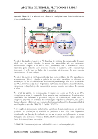 APOSTILA DE SENSORES, PROTOCOLOS E REDES
                        INDUSTRIAIS

Ethernet, PROFIBUS e AS-Interface, oferece as condições ideais de redes abertas em
processos industriais.




No nível de atuadores/sensores o AS-Interface é o sistema de comunicação de dados
ideal, pois os sinais binários de dados são transmitidos via um barramento
extremamente simples e de baixo custo, juntamente com a alimentação 24Vdc
necessária para alimentar estes mesmos sensores e atuadores. Outra característica
importante é a de que os dados são transmitidos ciclicamente, de uma maneira
extremamente eficiente e rápida.

No nível de campo, a periferia distribuída, tais como: módulos de E/S, transdutores,
acionamentos (drives), válvulas e painéis de operação, trabalham em sistemas de
automação, via um eficiente sistema de comunicação em tempo real, o PROFIBUS DP
ou PA. A transmissão de dados do processo é efetuada ciclicamente, enquanto alarmes,
parâmetros e diagnósticos são transmitidos somente quando necessário, de maneira
acíclica.

No nível de célula, os controladores programáveis, como os CLPs e os PCs,
comunicam-se entre si, requerendo, dessa maneira, que grandes pacotes de dados sejam
transferidas em inúmeras e poderosas funções de comunicação. Além disso, a
integração eficiente aos sistemas de comunicação corporativos existentes, tais como:
Intranet, Internet e Ethernet, são requisito absolutamente obrigatório. Essa necessidade é
suprida pelos protocolos PROFIBUS FMS e PROFINet.

A revolução da comunicação industrial na tecnologia da automação revela um enorme
potencial na otimização de sistemas de processo e tem feito uma importante
contribuição na direção da melhoria no uso de recursos. As informações a seguir
fornecerão uma explicação resumida do PROFIBUS como um elo de ligação central no
fluxo de informações na automação.

O PROFIBUS, em sua arquitetura, está dividido em três variantes principais:


COLÉGIO IMPACTO – CURSOS TÉCNICOS E TREINAMENTOS                      PÁGINA 50
 