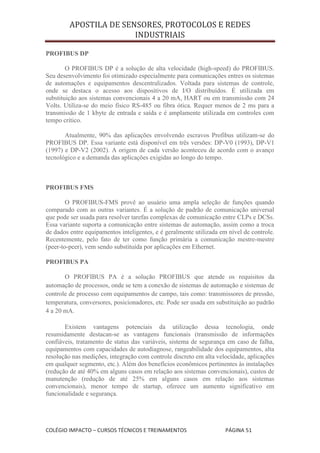 APOSTILA DE SENSORES, PROTOCOLOS E REDES
                        INDUSTRIAIS

PROFIBUS DP

        O PROFIBUS DP é a solução de alta velocidade (high-speed) do PROFIBUS.
Seu desenvolvimento foi otimizado especialmente para comunicações entres os sistemas
de automações e equipamentos descentralizados. Voltada para sistemas de controle,
onde se destaca o acesso aos dispositivos de I/O distribuídos. É utilizada em
substituição aos sistemas convencionais 4 a 20 mA, HART ou em transmissão com 24
Volts. Utiliza-se do meio físico RS-485 ou fibra ótica. Requer menos de 2 ms para a
transmissão de 1 kbyte de entrada e saída e é amplamente utilizada em controles com
tempo crítico.

       Atualmente, 90% das aplicações envolvendo escravos Profibus utilizam-se do
PROFIBUS DP. Essa variante está disponível em três versões: DP-V0 (1993), DP-V1
(1997) e DP-V2 (2002). A origem de cada versão aconteceu de acordo com o avanço
tecnológico e a demanda das aplicações exigidas ao longo do tempo.



PROFIBUS FMS

        O PROFIBUS-FMS provê ao usuário uma ampla seleção de funções quando
comparado com as outras variantes. É a solução de padrão de comunicação universal
que pode ser usada para resolver tarefas complexas de comunicação entre CLPs e DCSs.
Essa variante suporta a comunicação entre sistemas de automação, assim como a troca
de dados entre equipamentos inteligentes, e é geralmente utilizada em nível de controle.
Recentemente, pelo fato de ter como função primária a comunicação mestre-mestre
(peer-to-peer), vem sendo substituída por aplicações em Ethernet.

PROFIBUS PA

       O PROFIBUS PA é a solução PROFIBUS que atende os requisitos da
automação de processos, onde se tem a conexão de sistemas de automação e sistemas de
controle de processo com equipamentos de campo, tais como: transmissores de pressão,
temperatura, conversores, posicionadores, etc. Pode ser usada em substituição ao padrão
4 a 20 mA.

       Existem vantagens potenciais da utilização dessa tecnologia, onde
resumidamente destacan-se as vantagens funcionais (transmissão de informações
confiáveis, tratamento de status das variáveis, sistema de segurança em caso de falha,
equipamentos com capacidades de autodiagnose, rangeabilidade dos equipamentos, alta
resolução nas medições, integração com controle discreto em alta velocidade, aplicações
em qualquer segmento, etc.). Além dos benefícios econômicos pertinentes às instalações
(redução de até 40% em alguns casos em relação aos sistemas convencionais), custos de
manutenção (redução de até 25% em alguns casos em relação aos sistemas
convencionais), menor tempo de startup, oferece um aumento significativo em
funcionalidade e segurança.




COLÉGIO IMPACTO – CURSOS TÉCNICOS E TREINAMENTOS                     PÁGINA 51
 