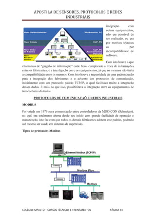 APOSTILA DE SENSORES, PROTOCOLOS E REDES
                        INDUSTRIAIS

                                                                  integração       com
                                                                  outros equipamentos,
                                                                  não era possível de
                                                                  ser realizado, ou era
                                                                  por motivos técnicos
                                                                  ou                por
                                                                  incompatibilidade de
                                                                  software.

                                                                    Com isto houve o que
chamamos de “gargalo de informação” onde ficou complicado a troca de informações
entre os fabricantes, e a interligação entre os equipamentos, já que os mesmos não tinha
a compatibilidade entre os mesmos. Com isto houve a necessidade de uma padronização
para a integração dos fabricantes e o advento dos protocolos de comunicação,
inicialmente com um protocolo padrão TCP/IP, o qual facilitava muito a integração
desses dados. E mais do que isso, possibilitava a integração entre os equipamentos de
fornecedores destintos.

        PROTOCOLOS DE COMUNICAÇAÕ E REDES INDUSTRIAIS

MODBUS

Foi criada em 1979 para comunicação entre controladores da MODICON (Schneider),
no qual era totalmente aberta desde seu início com grande facilidade de operação e
manutenção, isto faz com que todos os demais fabricantes adotem este padrão, podendo
até mesmo ser usado em sistemas de supervisão.

Tipos de protocolos Modbus




COLÉGIO IMPACTO – CURSOS TÉCNICOS E TREINAMENTOS                     PÁGINA 34
 