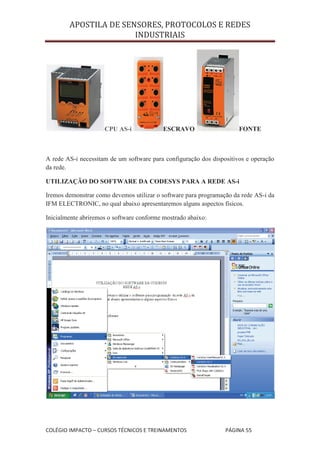 APOSTILA DE SENSORES, PROTOCOLOS E REDES
                       INDUSTRIAIS




                     CPU AS-i              ESCRAVO                    FONTE



A rede AS-i necessitam de um software para configuração dos dispositivos e operação
da rede.

UTILIZAÇÃO DO SOFTWARE DA CODESYS PARA A REDE AS-i

Iremos demonstrar como devemos utilizar o software para programação da rede AS-i da
IFM ELECTRONIC, no qual abaixo apresentaremos alguns aspectos físicos.

Inicialmente abriremos o software conforme mostrado abaixo:




COLÉGIO IMPACTO – CURSOS TÉCNICOS E TREINAMENTOS                 PÁGINA 55
 