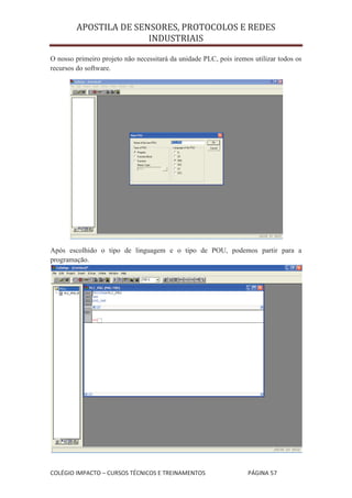 APOSTILA DE SENSORES, PROTOCOLOS E REDES
                       INDUSTRIAIS

O nosso primeiro projeto não necessitará da unidade PLC, pois iremos utilizar todos os
recursos do software.




Após escolhido o tipo de linguagem e o tipo de POU, podemos partir para a
programação.




COLÉGIO IMPACTO – CURSOS TÉCNICOS E TREINAMENTOS                   PÁGINA 57
 