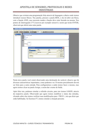 APOSTILA DE SENSORES, PROTOCOLOS E REDES
                       INDUSTRIAIS

Observe que existem uma programação feita através de linguagem e abaixo onde iremos
introduzir nossos blocos. Nas janelas, procure a janela BOX, e ela irá abrir um bloco,
com a função AND, caso necessite mudar a função deve estar fazendo na mesma. Nos
pontos de interrogação (???) escrever por exemplo sensorA e assim que teclar ENTER,
observará que abrirá uma outra janela.




Nesta nova janela você estará observando uma declaração da variável, observe que há
diversas características importantes, como podemos ver. O mesmo procedimento deverá
ser feito para a outra entrada. Para configurarmos a saída iremos fazer o mesmo, mas
agora iremos clicar na janela Assign, e assim dar o nome de Saída.

Após feito isto, podemos simular o referido circuito, para isto iremos LOGIN, através
da respectiva janela. Observando que agora iremos modificar o status das entradas,
clicando sobre elas iremos verificar suas modificações para <TRUE>, isto que dizer que
estão habilitadas. Se fizermos F7, iremos simular a situação presente.




COLÉGIO IMPACTO – CURSOS TÉCNICOS E TREINAMENTOS                   PÁGINA 58
 