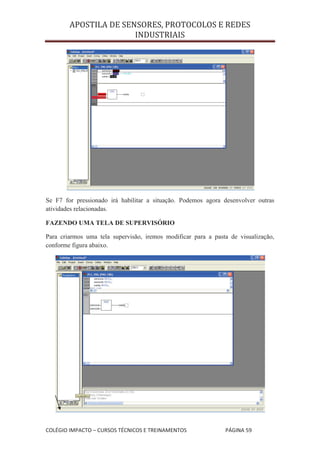 APOSTILA DE SENSORES, PROTOCOLOS E REDES
                       INDUSTRIAIS




Se F7 for pressionado irá habilitar a situação. Podemos agora desenvolver outras
atividades relacionadas.

FAZENDO UMA TELA DE SUPERVISÓRIO

Para criarmos uma tela supervisão, iremos modificar para a pasta de visualização,
conforme figura abaixo.




COLÉGIO IMPACTO – CURSOS TÉCNICOS E TREINAMENTOS               PÁGINA 59
 