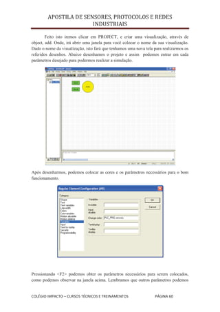APOSTILA DE SENSORES, PROTOCOLOS E REDES
                       INDUSTRIAIS

        Feito isto iremos clicar em PROJECT, e criar uma visualização, através de
object, add. Onde, irá abrir uma janela para você colocar o nome da sua visualização.
Dado o nome da visualização, isto fará que tenhamos uma nova tela para realizarmos os
referidos desenhos. Abaixo desenhamos o projeto e assim podemos entrar em cada
parâmetros desejado para podermos realizar a simulação.




Após desenharmos, podemos colocar as cores e os parâmetros necessários para o bom
funcionamento.




Pressionando <F2> podemos obter os parâmetros necessários para serem colocados,
como podemos observar na janela acima. Lembramos que outros parâmetros podemos


COLÉGIO IMPACTO – CURSOS TÉCNICOS E TREINAMENTOS                  PÁGINA 60
 