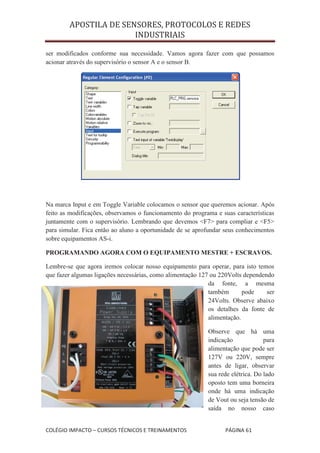 APOSTILA DE SENSORES, PROTOCOLOS E REDES
                       INDUSTRIAIS

ser modificados conforme sua necessidade. Vamos agora fazer com que possamos
acionar através do supervisório o sensor A e o sensor B.




Na marca Input e em Toggle Variable colocamos o sensor que queremos acionar. Após
feito as modificações, observamos o funcionamento do programa e suas características
juntamente com o supervisório. Lembrando que devemos <F7> para compliar e <F5>
para simular. Fica então ao aluno a oportunidade de se aprofundar seus conhecimentos
sobre equipamentos AS-i.

PROGRAMANDO AGORA COM O EQUIPAMENTO MESTRE + ESCRAVOS.

Lembre-se que agora iremos colocar nosso equipamento para operar, para isto temos
que fazer algumas ligações necessárias, como alimentação 127 ou 220Volts dependendo
                                                            da fonte, a mesma
                                                            também       pode    ser
                                                            24Volts. Observe abaixo
                                                            os detalhes da fonte de
                                                            alimentação.

                                                           Observe que há uma
                                                           indicação             para
                                                           alimentação que pode ser
                                                           127V ou 220V, sempre
                                                           antes de ligar, observar
                                                           sua rede elétrica. Do lado
                                                           oposto tem uma borneira
                                                           onde há uma indicação
                                                           de Vout ou seja tensão de
                                                           saída no nosso caso


COLÉGIO IMPACTO – CURSOS TÉCNICOS E TREINAMENTOS                  PÁGINA 61
 