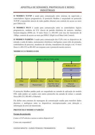 APOSTILA DE SENSORES, PROTOCOLOS E REDES
                        INDUSTRIAIS

O MODBUS TCP/IP é usado para comunicação entre sistemas de supervisão e
controladores lógicos programáveis. O protocolo Modbus é encpsulado no protocolo
TCP/IP e transmitido através de redes padrão ethernet com controle de acesso ao meio
por CSMA/CD.

O MODBUS PLUS é usado para comunicação entre os controladores lógicos
programáveis, módulos de E/S, chaves de partida eletrônica de motores, interface
homem-máquina (IHM) etc. O meio físico é o RS-485 com taxa de transmissão de
1Mbps, controle de acesso ao meio por HDLC (High Level Data Link Control).

O MODBUS PADRÃO é usado para comunicação dos CLPs com os dispositivos de
entrada e saída de dados, instrumentos eletrônicos inteligentes como relés de proteção,
controladores de processo, atuadores de válvulas, transdutores de energia e etc. O meio
físico é o RS-232 ou RS-485 em conjunto com o protocolo mestre-escravo.

MODBUS E O MODELO OSI




O protocolo Modbus padrão pode ser enquadrado na camada de aplicação do modelo
OSI, onde podem ser usados com outros protocolos da camada de enlace e camada
física (RS-232, RS-485 e Ethernet).

Ele define uma estrutura de mensagens de comunicação usadas para transferir dados
discretos e analógicos entre os dispositivos microprocessados com detecção e
informação de erros de transmissão.

PROTOCOLO MODBUS PADRÃO

Escopo do protocolo:

Como o CLP solicita o acesso a outros dispositivos?

Como este responderá?


COLÉGIO IMPACTO – CURSOS TÉCNICOS E TREINAMENTOS                    PÁGINA 35
 