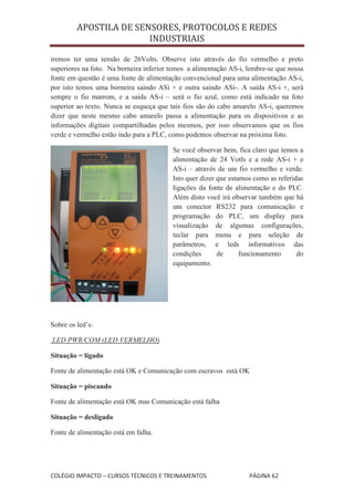 APOSTILA DE SENSORES, PROTOCOLOS E REDES
                        INDUSTRIAIS

iremos ter uma tensão de 26Volts. Observe isto através do fio vermelho e preto
superiores na foto. Na borneira inferior temos a alimentação AS-i, lembre-se que nossa
fonte em questão é uma fonte de alimentação convencional para uma alimentação AS-i,
por isto temos uma borneira saindo ASi + e outra saindo ASi-. A saída AS-i +, será
sempre o fio marrom, e a saída AS-i – será o fio azul, como está indicado na foto
superior ao texto. Nunca se esqueça que tais fios são do cabo amarelo AS-i, queremos
dizer que neste mesmo cabo amarelo passa a alimentação para os dispositivos e as
informações digitais compartilhadas pelos mesmos, por isso observamos que os fios
verde e vermelho estão indo para a PLC, como podemos observar na próxima foto.

                                         Se você observar bem, fica claro que temos a
                                         alimentação de 24 Votls e a rede AS-i + e
                                         AS-i – através de um fio vermelho e verde.
                                         Isto quer dizer que estamos como as referidas
                                         ligações da fonte de alimentação e do PLC.
                                         Além disto você irá observar também que há
                                         um conector RS232 para comunicação e
                                         programação do PLC, um display para
                                         visualização de algumas configurações,
                                         teclar para menu e para seleção de
                                         parâmetros, e leds informativos das
                                         condições       de      funcionamento      do
                                         equipamento.




Sobre os led’s:

LED PWR/COM (LED VERMELHO)

Situação = ligado

Fonte de alimentação está OK e Comunicação com escravos está OK

Situação = piscando

Fonte de alimentação está OK mas Comunicação está falha

Situação = desligado

Fonte de alimentação está em falha.




COLÉGIO IMPACTO – CURSOS TÉCNICOS E TREINAMENTOS                   PÁGINA 62
 