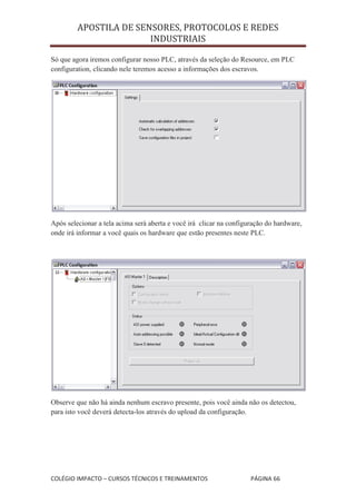 APOSTILA DE SENSORES, PROTOCOLOS E REDES
                        INDUSTRIAIS

Só que agora iremos configurar nosso PLC, através da seleção do Resource, em PLC
configuration, clicando nele teremos acesso a informações dos escravos.




Após selecionar a tela acima será aberta e você irá clicar na configuração do hardware,
onde irá informar a você quais os hardware que estão presentes neste PLC.




Observe que não há ainda nenhum escravo presente, pois você ainda não os detectou,
para isto você deverá detecta-los através do upload da configuração.




COLÉGIO IMPACTO – CURSOS TÉCNICOS E TREINAMENTOS                     PÁGINA 66
 