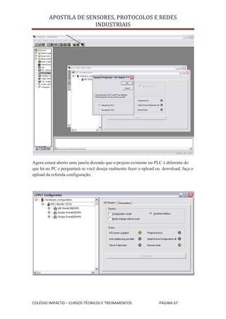 APOSTILA DE SENSORES, PROTOCOLOS E REDES
                       INDUSTRIAIS




Agora estará aberto uma janela dizendo que o projeto existente no PLC é diferente do
que há no PC e perguntará se você deseja realmente fazer o upload ou download, faça o
upload da referida configuração.




COLÉGIO IMPACTO – CURSOS TÉCNICOS E TREINAMENTOS                   PÁGINA 67
 