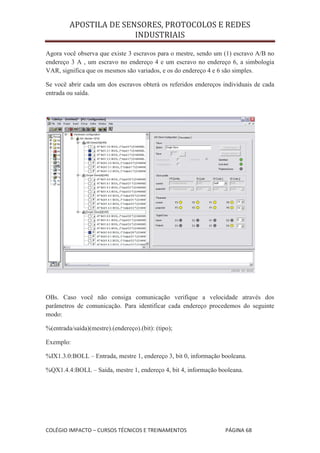APOSTILA DE SENSORES, PROTOCOLOS E REDES
                        INDUSTRIAIS

Agora você observa que existe 3 escravos para o mestre, sendo um (1) escravo A/B no
endereço 3 A , um escravo no endereço 4 e um escravo no endereço 6, a simbologia
VAR, significa que os mesmos são variados, e os do endereço 4 e 6 são simples.

Se você abrir cada um dos escravos obterá os referidos endereços individuais de cada
entrada ou saída.




OBs. Caso você não consiga comunicação verifique a velocidade através dos
parâmetros de comunicação. Para identificar cada endereço procedemos do seguinte
modo:

%(entrada/saída)(mestre).(endereço).(bit): (tipo);

Exemplo:

%IX1.3.0:BOLL – Entrada, mestre 1, endereço 3, bit 0, informação booleana.

%QX1.4.4:BOLL – Saída, mestre 1, endereço 4, bit 4, informação booleana.




COLÉGIO IMPACTO – CURSOS TÉCNICOS E TREINAMENTOS                  PÁGINA 68
 