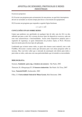 APOSTILA DE SENSORES, PROTOCOLOS E REDES
                        INDUSTRIAIS

Exercícios propostos:

01) Execute um programa para acionamento de uma prensa, na qual dois interruptores
devem ser acionados ao mesmo tempo para haver o movimento do equipamento.

02) Executar um programa que responda a seguinte lógica booleana:



CONCLUSÕES FINAIS SOBRE REDES

Lógico que podemos nos aprofundar em qualquer tipo de rede, seja ela AS-i ou não,
sabendo que para a rede AS-i existem diversos tipos de dispositivos escravos, cada um
com suas características e funcionalidades. Assim como dispositivos próprios para o
segmento de segurança, os quais chamaremos de produtos Safety at Work. Diversos
tipos de mestre para diversos tipos de aplicação.

Lembrando que existem outras redes, as quais não citamos neste material, com a rede
FieldBus, Devicenet e muitas outras que deixamos para você aluno pesquisar sobre as
mesmas. Mas você deve saber que o mercado da automação está aberto para todos e
para todas as redes, cada uma com suas particularidades que irá atender as necessidades.



BIBLIOGRAFIA:

Siemens, Seminário para eng. e técnicos em sensores : São Paulo, 2003

Thomzini, D; Albuquerque,P.U.B Sensores industriais. São Paulo: Ed. Érica, 2007

Smar, Tutorial HART, Sertãozinho: 2003

Filho, C.S Universidade Federal de Minas Gerais. Belo Horizonte: 2006




COLÉGIO IMPACTO – CURSOS TÉCNICOS E TREINAMENTOS                     PÁGINA 69
 