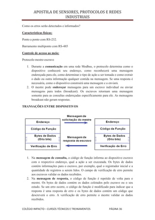APOSTILA DE SENSORES, PROTOCOLOS E REDES
                        INDUSTRIAIS

Como os erros serão detectados e informados?

Características físicas:

Ponto a ponto com RS-232.

Barramento multiponto com RS-485

Controle de acesso ao meio:

Protocolo mestre-escravo

   1. Durante a comunicação em uma rede Modbus, o protocolo determina como o
      dispositivo conhecerá seu endereço, como reconhecerá uma mensagem
      endereçada para ele, como determinar o tipo de ação a ser tomada e como extrair
      o dado ou outra informação qualquer contida na mensagem. Se uma resposta é
      necessária, como o dispositivo construirá uma mensagem e a enviará.
   2. O mestre pode endereçar mensagens para um escravo individual ou enviar
      mensagens para todos (broadcast). Os escravos retornam uma mensagem
      somente para as consultas endereçadas especificamente para ele. As mensagens
      broadcast não geram respostas.

TRANSAÇÕES ENTRE DISPOSITIVOS




   1. Na mensagem de consulta, o código de função informa ao dispositivo escravo
      com o respectivo endereço, qual a ação a ser executada. Os bytes de dados
      contém informações para o escravo, por exemplo, qual o registrador inicial e a
      quantidade de registros a serem lidos. O campo de verificação de erro permite
      aos escravos validar os dados recebidos.
   2. Na mensagem de resposta, o código de função é repetido de volta para o
      mestre. Os bytes de dados contém os dados coletados pelo escravo ou o seu
      estado. Se um erro ocorre, o código de função é modificado para indicar que a
      resposta é uma resposta de erro e os bytes de dados contém um código que
      descreverá o erro. A verificação de erro permite o mestre validar os dados
      recebidos.


COLÉGIO IMPACTO – CURSOS TÉCNICOS E TREINAMENTOS                  PÁGINA 36
 