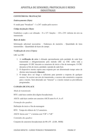 APOSTILA DE SENSORES, PROTOCOLOS E REDES
                        INDUSTRIAIS

CONTEÚDO DA TRANSAÇÃO

Endereçamento (1byte)

0: usado para “broadcast” - 1 a 247: usados pelo escravo

Código da função (1byte)

Estabelece a ação a ser efetuada – 0 a 127: funções – 128 a 255: informe de erro na
transmissão

Bytes de dados

Informação adicional necessárias – Endereços de memória – Quantidade de itens
transmitidos – Quantidade de bytes do campo.

Verificação de erros (2 bytes)

LRC ou CRC

   1. A verificação de erro é efetuada opcionalmente pela paridade de cada byte
      transmitido e obrigatoriamente pelo método LRC ou CRC sobre toda a
      mensagem. O LRC descarta os caracteres de inicio e fim de mensagem. O CRC
      descarta os bits de inicio, paridade e parada de cada byte.
   2. O dispositivo mestre espera uma resposta por um determinado tempo antes de
      abortar uma transação (timeout).
   3. O tempo deve ser longo o suficiente para permitir a resposta de qualquer
      escravo. Se ocorrer um erro de transmissão, o escravo não construirá a resposta
      para o mestre. Será detectado um “timeout” e o mestre tomará as providências
      programadas.

CAMADA DE ENLACE

Modo de transmissão:
RTU: cada byte contém dois dígitos hexadecimais
ASCII: cada byte contém um caractere ASCII entre 0 a 9, A a F.
Formação dos quadros:
Definição do inicio e fim da mensagem
RTU: Tempo de silêncio de 3,5 caracteres.
ASCII: Inicia com “:” e termina com “CR” e “LR”
Conteúdos dos quadros:
Conjunto de caracteres hexadecimais de 00 a FF . [LSB...MSB]



COLÉGIO IMPACTO – CURSOS TÉCNICOS E TREINAMENTOS                  PÁGINA 37
 