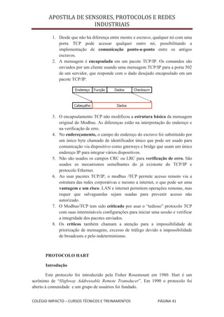 APOSTILA DE SENSORES, PROTOCOLOS E REDES
                       INDUSTRIAIS

         1. Desde que não há diferença entre mestre e escravo, qualquer nó com uma
            porta TCP pode acessar qualquer outro nó, possibilitando a
            implementação de comunicação ponto-a-ponto entre os antigos
            escravos.
         2. A mensagem é encapsulada em um pacote TCP/IP. Os comandos são
            enviados por um cliente usando uma mensagem TCP/IP para a porta 502
            de um servidor, que responde com o dado desejado encapsulado em um
            pacote TCP/IP.




         3. O encapsulamento TCP não modificou a estrutura básica da mensagem
            original do Modbus. As diferenças estão na interpretação do endereço e
            na verificação de erro.
         4. No endereçamento, o campo do endereço do escravo foi substituído por
            um único byte chamado de identificador único que pode ser usado para
            comunicação via dispositivo como gateways e bridge que usam um único
            endereço IP para integrar vários dispositivos.
         5. Não são usados os campos CRC ou LRC para verificação de erro. São
            usados os mecanismos semelhantes do já existente do TCP/IP e
            protocolo Ethernet.
         6. Ao usar pacotes TCP/IP, o modbus /TCP permite acesso remoto via a
            estrutura das redes corporativas e mesmo a internet, o que pode ser uma
            vantagem e um risco. LAN e internet permitem operações remotas, mas
            requer que salvaguardas sejam usadas para prevenir acesso não
            autorizado.
         7. O Modbus/TCP tem sido criticado por usar o “tedioso” protocolo TCP
            com suas intermináveis configurações para iniciar uma sessão e verificar
            a integridade dos pacotes enviados.
         8. Os críticos também chamam a atenção para a impossibilidade de
            priorização de mensagens, excesso de tráfego devido a impossibilidade
            de broadcasts e pelo indeterminismo.



      PROTOCOLO HART

      Introdução

       Este protocolo foi introduzido pela Fisher Rosemount em 1980. Hart é um
acrônimo de “Highway Addressable Remote Transducer”. Em 1990 o protocolo foi
aberto à comunidade e um grupo de usuários foi fundado.


COLÉGIO IMPACTO – CURSOS TÉCNICOS E TREINAMENTOS                 PÁGINA 41
 