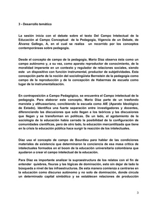 3
3 - Desarrollo temático
La sesión inicia con el debate sobre el texto Del Campo Intelectual de la
Educación al Campo Conceptual de la Pedagogía, Vigencia de un Debate, de
Álvarez Gallego, A, en el cual se realiza un recorrido por los conceptos
contemporáneas sobre pedagogía.
Desde el concepto de campo de la pedagogía, Mario Díaz observa ésta como un
campo autónomo y, a su vez, como aparato reproductor de conocimiento, de la
moralidad imperante en un contexto y regulador de relaciones sociales, siendo
este un dispositivo con función instrumental, productor de subjetividades. Esta
concepción parte de la noción del sociolingüista Bernstein de la pedagogía como
campo de la reproducción y de la concepción de Habermas de escuela como
lugar de la instrumentalización.
En contraposición a Campo Pedagógico, se encuentra el Campo intelectual de la
pedagogía. Para elaborar este concepto, Mario Díaz parte de un trasfondo
marxista y althusseriano, concibiendo la escuela como AIE (Aparato Ideológico
de Estado). Identifica una fuerte separación entre investigadores y docentes,
diferenciando las discusiones que solo llegan a los teóricos y las discusiones
que llegan y se transforman en políticas. De un lado, el agotamiento de la
sociología de la educación había cerrado la posibilidad de la configuración de
comunidades científicas, pero de otro lado, la educación mercantilizada que tiene
en la crisis la educación pública hace surgir la reacción de los intelectuales.
Díaz usa el concepto de campo de Bourdieu para hablar de las condiciones
materiales de existencia que determinaron la conciencia de esa masa crítica de
intelectuales formados en el boom de la educación universitaria colombiana que
ayudaron a crear el campo intelectual de la educación.
Para Díaz es importante analizar la supraestructura de los relatos con el fin de
entender quiebres, fisuras y las lógicas de dominación, esto sin dejar de lado la
búsqueda a nivel de las infraestructuras. De esta manera comienza a centrarse en
la educación como discurso autónomo y no solo de dominación, donde circula
un determinado capital simbólico y se establecen relaciones de producción
 