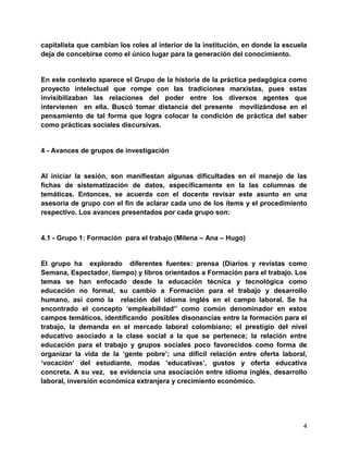 4
capitalista que cambian los roles al interior de la institución, en donde la escuela
deja de concebirse como el único lugar para la generación del conocimiento.
En este contexto aparece el Grupo de la historia de la práctica pedagógica como
proyecto intelectual que rompe con las tradiciones marxistas, pues estas
invisibilizaban las relaciones del poder entre los diversos agentes que
intervienen en ella. Buscó tomar distancia del presente movilizándose en el
pensamiento de tal forma que logra colocar la condición de práctica del saber
como prácticas sociales discursivas.
4 - Avances de grupos de investigación
Al iniciar la sesión, son manifiestan algunas dificultades en el manejo de las
fichas de sistematización de datos, específicamente en la las columnas de
temáticas. Entonces, se acuerda con el docente revisar este asunto en una
asesoría de grupo con el fin de aclarar cada uno de los ítems y el procedimiento
respectivo. Los avances presentados por cada grupo son:
4.1 - Grupo 1: Formación para el trabajo (Milena – Ana – Hugo)
El grupo ha explorado diferentes fuentes: prensa (Diarios y revistas como
Semana, Espectador, tiempo) y libros orientados a Formación para el trabajo. Los
temas se han enfocado desde la educación técnica y tecnológica como
educación no formal, su cambio a Formación para el trabajo y desarrollo
humano, así como la relación del idioma inglés en el campo laboral. Se ha
encontrado el concepto „empleabilidad” como común denominador en estos
campos temáticos, identificando posibles disonancias entre la formación para el
trabajo, la demanda en el mercado laboral colombiano; el prestigio del nivel
educativo asociado a la clase social a la que se pertenece; la relación entre
educación para el trabajo y grupos sociales poco favorecidos como forma de
organizar la vida de la „gente pobre‟; una difícil relación entre oferta laboral,
„vocación‟ del estudiante, modas „educativas‟, gustos y oferta educativa
concreta. A su vez, se evidencia una asociación entre idioma inglés, desarrollo
laboral, inversión económica extranjera y crecimiento económico.
 