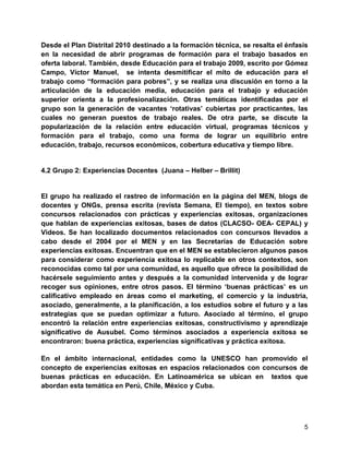 5
Desde el Plan Distrital 2010 destinado a la formación técnica, se resalta el énfasis
en la necesidad de abrir programas de formación para el trabajo basados en
oferta laboral. También, desde Educación para el trabajo 2009, escrito por Gómez
Campo, Víctor Manuel, se intenta desmitificar el mito de educación para el
trabajo como “formación para pobres”, y se realiza una discusión en torno a la
articulación de la educación media, educación para el trabajo y educación
superior orienta a la profesionalización. Otras temáticas identificadas por el
grupo son la generación de vacantes „rotativas‟ cubiertas por practicantes, las
cuales no generan puestos de trabajo reales. De otra parte, se discute la
popularización de la relación entre educación virtual, programas técnicos y
formación para el trabajo, como una forma de lograr un equilibrio entre
educación, trabajo, recursos económicos, cobertura educativa y tiempo libre.
4.2 Grupo 2: Experiencias Docentes (Juana – Helber – Brillit)
El grupo ha realizado el rastreo de información en la página del MEN, blogs de
docentes y ONGs, prensa escrita (revista Semana, El tiempo), en textos sobre
concursos relacionados con prácticas y experiencias exitosas, organizaciones
que hablan de experiencias exitosas, bases de datos (CLACSO- OEA- CEPAL) y
Videos. Se han localizado documentos relacionados con concursos llevados a
cabo desde el 2004 por el MEN y en las Secretarías de Educación sobre
experiencias exitosas. Encuentran que en el MEN se establecieron algunos pasos
para considerar como experiencia exitosa lo replicable en otros contextos, son
reconocidas como tal por una comunidad, es aquello que ofrece la posibilidad de
hacérsele seguimiento antes y después a la comunidad intervenida y de lograr
recoger sus opiniones, entre otros pasos. El término „buenas prácticas‟ es un
calificativo empleado en áreas como el marketing, el comercio y la industria,
asociado, generalmente, a la planificación, a los estudios sobre el futuro y a las
estrategias que se puedan optimizar a futuro. Asociado al término, el grupo
encontró la relación entre experiencias exitosas, constructivismo y aprendizaje
significativo de Ausubel. Como términos asociados a experiencia exitosa se
encontraron: buena práctica, experiencias significativas y práctica exitosa.
En el ámbito internacional, entidades como la UNESCO han promovido el
concepto de experiencias exitosas en espacios relacionados con concursos de
buenas prácticas en educación. En Latinoamérica se ubican en textos que
abordan esta temática en Perú, Chile, México y Cuba.
 