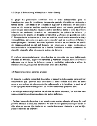 6
4.3 Grupo 3: Educación y Niñez (Licet – Julie – Diana)
El grupo ha presentado conflictos con el tema seleccionado para la
investigación, pues lo consideran demasiado gastado. Consideran cambiarlo a
temas como acreditación en educación superior o inclusión en educación
superior; sin embargo, deciden quedarse con él, pues, una mirada genealógica-
arqueológica podría resultar novedosa sobre este tema. Sobre el tema de primera
infancia han realizado consultas en documentos de política de infancia y
documentos del Distrito de Bogotá en Colombia y artículos en periódicos como
El Tiempo donde encontraron el tema en noticias relacionadas con educación y
vulnerabilidad, así como en guías para entender qué es la primera infancia y
cómo protegerla. También, asociado a primera infancia se encuentran los temas
de responsabilidad social del Estado, las empresas y otras instituciones
descentrando la responsabilidad de la familia. También la relación constante a la
atención integral y a los niños como sujetos de derecho
El profesor recomienda buscar otras fuentes de consulta por fuera del tema de
Políticas de Infancia, Sujeto de Derechos y Atención integral, que a su vez se
relacione con el tema de infancia como la publicidad orientada a niños, la
literatura infantil, programas de televisión entre otras fuentes.
4.4 Recomendaciones para los grupos:
El docente resalta la necesidad de ampliar el espectro de búsqueda para rastrear
documentos que puedan estar asociados al tema central. Para ello, se debe
generar un archivo de documentación relacionado a la temática, lo cual es el
valor agregado de la investigación. las recomendaciones generales son:
• No sesgar metodológicamente la mirada del tema abordado, sin casarse con
una concepción predeterminada que se quiera defender.
• Revisar blogs de docentes y personales que puedan abordar el tema, lo cual
permite abordar el discurso anónimo. No debe haber preocupación por quién lo
dijo, sino por qué se dijo, teniendo en cuenta de manera relevante el qué se dijo,
pues el discurso es anónimo.
 