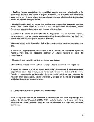 7
• Explorar temas asociados: la virtualidad puede aparecer relacionado a la
educación técnica, así como el inglés. Entonces, la búsqueda no sólo debe
centrarse a en el tema inicial sino ampliarse a temas relacionados: búsquedas
afines en fuentes insospechadas.
• No dividirse el trabajo en temas sino por fuentes de consulta, buscando escritos
desde año 2000 hasta la fecha. La idea es encontrar enunciados, datos
frecuentes sobre un tema para, así, descubrir tendencias.
• Cuidarse de entrar en conflicto con la dispersión, con las contradicciones,
incoherencias, que se puedan encontrar en los textos abordados, es decir, no
pelear con eso aceptar que es así en el discurso.
• Dejarse perder en la dispersión de los documentos para empezar a navegar por
ella.
• Identificar regularidades discursivas tras el barrido de diferentes tipos de
fuentes. Para ello, es necesario abarcar un amplio número de tipos de
documentos.
• No asumir una posición frente a los temas abordados.
• Iniciar la construcción del archivo correspondiente al tema de investigación.
• Tener en cuenta que no se están buscando „imaginarios‟ o comprensiones
específicas de ciertos temas, pues no se está haciendo análisis del discurso.
Desde la arqueología se entiende discurso como prácticas que articulan la
relación entre enunciados, acontecimientos y fuerzas en medio de procesos de
subjetivación que producen cambios
5 - Compromisos y tareas para el próximo semestre
Para la siguiente sesión se abordará la introducción del libro Arqueología del
saber, de Michael Foucault (1984). Y Se solicita iniciara la lectura del libro
Foucault, de Gilles Deleuze (1986). El cual se abordará a lo largo del siguiente
semestre.
 
