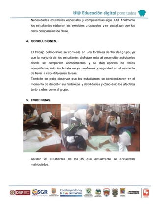 Necesidades educativas especiales y competencias siglo XXI, finalmente
los estudiantes elaboran los ejercicios propuestos y se socializan con los
otros compañeros de clase.
4. CONCLUSIONES.
El trabajo colaborativo se convierte en una fortaleza dentro del grupo, ya
que la mayoría de los estudiantes disfrutan más al desarrollar actividades
donde se comparten conocimientos y se dan aportes de varios
compañeros, ésto les brinda mayor confianza y seguridad en el momento
de llevar a cabo diferentes tareas.
También se pudo observar que los estudiantes se concientizaron en el
momento de describir sus fortalezas y debilidades y cómo ésto los afectaba
tanto a ellos como al grupo.
5. EVIDENCIAS.
Asisten 26 estudiantes de los 35 que actualmente se encuentran
matriculados.
 